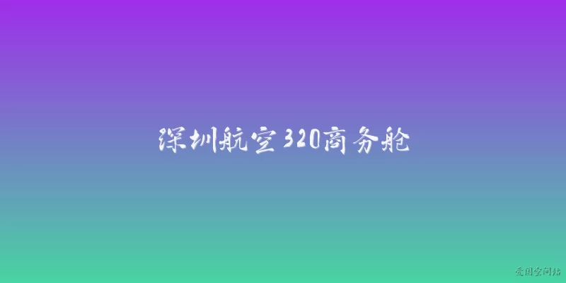 深圳航空320商务舱:2026年深圳航空320商务舱的座椅配置有什么升级？